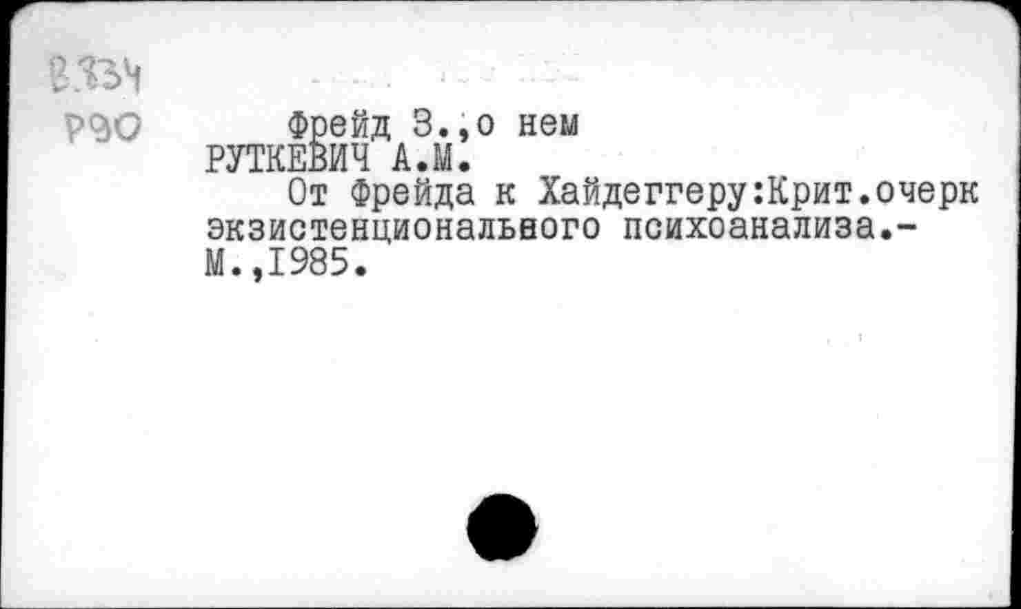 ﻿Фрейд З.,о нем РПКЕВИЧ А.М.
От Фрейда к Хайдеггеру:Крит.очерк экзистенциональвого психоанализа.-М.,1985.